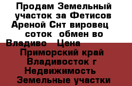 Продам Земельный участок за Фетисов Ареной Снт вировец 10соток, обмен во Владиво › Цена ­ 750 000 - Приморский край, Владивосток г. Недвижимость » Земельные участки продажа   